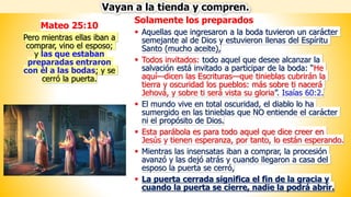 Solamente los preparados
▪ Aquellas que ingresaron a la boda tuvieron un carácter
semejante al de Dios y estuvieron llenas del Espíritu
Santo (mucho aceite),
▪ Todos invitados: todo aquel que desee alcanzar la
salvación está invitado a participar de la boda: “He
aquí—dicen las Escrituras—que tinieblas cubrirán la
tierra y oscuridad los pueblos: más sobre ti nacerá
Jehová, y sobre ti será vista su gloria”. Isaías 60:2.
▪ El mundo vive en total oscuridad, el diablo lo ha
sumergido en las tinieblas que NO entiende el carácter
ni el propósito de Dios.
▪ Esta parábola es para todo aquel que dice creer en
Jesús y tienen esperanza, por tanto, lo están esperando.
▪ Mientras las insensatas iban a comprar, la procesión
avanzó y las dejó atrás y cuando llegaron a casa del
esposo la puerta se cerró,
▪ La puerta cerrada significa el fin de la gracia y
cuando la puerta se cierre, nadie la podrá abrir.
Vayan a la tienda y compren.
Mateo 25:10
Pero mientras ellas iban a
comprar, vino el esposo;
y las que estaban
preparadas entraron
con él a las bodas; y se
cerró la puerta.
 