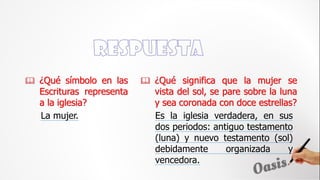  ¿Qué símbolo en las
Escrituras representa
a la iglesia?
Es la iglesia verdadera, en sus
dos periodos: antiguo testamento
(luna) y nuevo testamento (sol)
debidamente organizada y
vencedora.
 ¿Qué significa que la mujer se
vista del sol, se pare sobre la luna
y sea coronada con doce estrellas?
La mujer.
 