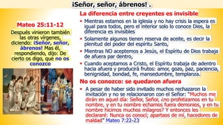 La diferencia entre creyentes es invisible
▪ Mientras estamos en la iglesia y no hay crisis la espera es
igual para todos, pero el interior solo lo conoce Dios, la
diferencia es invisibles
▪ Solamente algunos tienen reserva de aceite, es decir la
plenitud del poder del espíritu Santo,
▪ Mientras NO aceptemos a Jesús, el Espíritu de Dios trabaja
de afuera par dentro,
▪ Cuando aceptamos a Cristo, el Espíritu trabaja de adentro
hacia afuera y producirá frutos: amor, gozo, paz, paciencia,
benignidad, bondad, fe, mansedumbre, templanza.
No os conozco: se quedaron afuera
▪ A pesar de haber sido invitado muchos rechazaron la
invitación y no se relacionaron con el Señor: “Muchos me
dirán en aquel día: Señor, Señor, ¿no profetizamos en tu
nombre, y en tu nombre echamos fuera demonios, y en tu
nombre hicimos muchos milagros? Y entonces les
declararé: Nunca os conocí; apartaos de mí, hacedores de
maldad” Mateo 7:22-23
¡Señor, señor, ábrenos! .
Mateo 25:11-12
Después vinieron también
las otras vírgenes,
diciendo: ¡Señor, señor,
ábrenos! Mas él,
respondiendo, dijo: De
cierto os digo, que no os
conozco
 