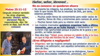 No os conozco: se quedaron afuera
▪ No importa los milagros, tus predicas, tus logros en tu vida, si
todo lo que hiciste NO fue la voluntad de Dios, por tanto,
estamos perdidos.
o Muchos están llenos de conocimiento pero están vacíos de
espíritu; llenos de ritos y ceremonias pero carecen de amor.
o Muchos tienen todo pero su interior está vacío.
▪ Las mujeres insensatas quisieron organizar todo a último
momento, pero ya no hubo tiempo y ciertamente no
tuvieron más oportunidad porque la puerta de la gracia y del
perdón, se había cerrado.
▪ Dios dice hoy: “Velad, pues, porque no sabéis el día ni la hora
en que el Hijo del Hombre ha de venir”. Mateo 25:13
¿Eres diligente o negligente?
▪ Diligentes: son las mujeres sensatas que prestaron atención al
mensaje y se esforzaron, son aquellos esmerados en hacer la
obra de Dios.
▪ Negligentes: son las insensatas que se distrajeron, fueron
personas descuidadas indiferentes, perezosas, etc
¡Señor, señor, ábrenos! .
Mateo 25:11-12
Después vinieron también
las otras vírgenes,
diciendo: ¡Señor, señor,
ábrenos! Mas él,
respondiendo, dijo: De
cierto os digo, que no os
conozco
 