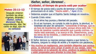 ¡Cuidado!, el tiempo de gracia está por acabar
▪ El tiempo de gracia está a punto de terminar y Cristo
pronunciará en el cielo: “¡hecho está!!...” Apoc 21:6.
▪ Debemos aceptar que el Espíritu Santo trabaje en nosotros.
▪ Cuando Cristo reina:
o En el alma hay pureza y libertad del pecado.
o En el ser humano, se cumple la vida la gloria, la plenitud, la
totalidad del plan de salvación: “conociendo el tiempo, que es
ya hora de levantarnos del sueño; porque ahora está más
cerca de nosotros nuestra salvación que cuando creímos. La
noche está avanzada, y se acerca el día. Desechemos, pues,
las obras de las tinieblas, y vistámonos las armas de la luz.”
Romanos 13:11-12
▪ El Señor demora su regreso porque espera a que tomes tu
lámpara, cargues tu vasija de aceite y lo esperes con paciencia,
▪ Hay muchos en negligencia, pero también diligentes que aunque
pocos, se esfuerzan para cargar el aceite en sus vasijas, están
involucrados en la salvación de otros, predican la palabra de Dios
y están preparados para afrontar la crisis final.
¡Señor, señor, ábrenos! .
Mateo 25:11-12
Después vinieron
también las otras
vírgenes, diciendo:
¡Señor, señor,
ábrenos! Mas él,
respondiendo, dijo: De
cierto os digo, que no
os conozco
 