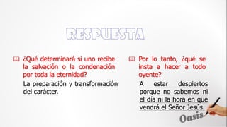  ¿Qué determinará si uno recibe
la salvación o la condenación
por toda la eternidad?
A estar despiertos
porque no sabemos ni
el día ni la hora en que
vendrá el Señor Jesús.
 Por lo tanto, ¿qué se
insta a hacer a todo
oyente?
La preparación y transformación
del carácter.
 