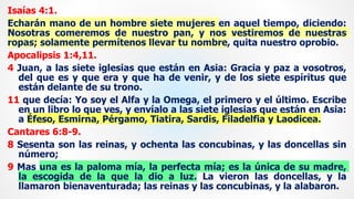 Isaías 4:1.
Echarán mano de un hombre siete mujeres en aquel tiempo, diciendo:
Nosotras comeremos de nuestro pan, y nos vestiremos de nuestras
ropas; solamente permítenos llevar tu nombre, quita nuestro oprobio.
Apocalipsis 1:4,11.
4 Juan, a las siete iglesias que están en Asia: Gracia y paz a vosotros,
del que es y que era y que ha de venir, y de los siete espíritus que
están delante de su trono.
11 que decía: Yo soy el Alfa y la Omega, el primero y el último. Escribe
en un libro lo que ves, y envíalo a las siete iglesias que están en Asia:
a Éfeso, Esmirna, Pérgamo, Tiatira, Sardis, Filadelfia y Laodicea.
Cantares 6:8-9.
8 Sesenta son las reinas, y ochenta las concubinas, y las doncellas sin
número;
9 Mas una es la paloma mía, la perfecta mía; es la única de su madre,
la escogida de la que la dio a luz. La vieron las doncellas, y la
llamaron bienaventurada; las reinas y las concubinas, y la alabaron.
 