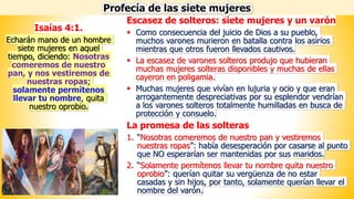 Escasez de solteros: siete mujeres y un varón
▪ Como consecuencia del juicio de Dios a su pueblo,
muchos varones murieron en batalla contra los asirios
mientras que otros fueron llevados cautivos.
▪ La escasez de varones solteros produjo que hubieran
muchas mujeres solteras disponibles y muchas de ellas
cayeron en poligamia.
▪ Muchas mujeres que vivían en lujuria y ocio y que eran
arrogantemente despreciativas por su esplendor vendrían
a los varones solteros totalmente humilladas en busca de
protección y consuelo.
La promesa de las solteras
1. “Nosotras comeremos de nuestro pan y vestiremos
nuestras ropas”: había desesperación por casarse al punto
que NO esperarían ser mantenidas por sus maridos.
2. “Solamente permítenos llevar tu nombre quita nuestro
oprobio”: querían quitar su vergüenza de no estar
casadas y sin hijos, por tanto, solamente querían llevar el
nombre del varón.
Profecía de las siete mujeres
Isaías 4:1.
Echarán mano de un hombre
siete mujeres en aquel
tiempo, diciendo: Nosotras
comeremos de nuestro
pan, y nos vestiremos de
nuestras ropas;
solamente permítenos
llevar tu nombre, quita
nuestro oprobio.
 