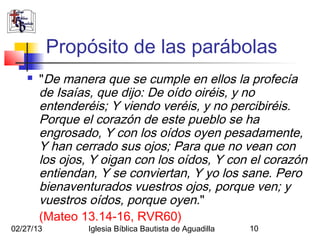 Propósito de las parábolas
       "De manera que se cumple en ellos la profecía
        de Isaías, que dijo: De oído oiréis, y no
        entenderéis; Y viendo veréis, y no percibiréis.
        Porque el corazón de este pueblo se ha
        engrosado, Y con los oídos oyen pesadamente,
        Y han cerrado sus ojos; Para que no vean con
        los ojos, Y oigan con los oídos, Y con el corazón
        entiendan, Y se conviertan, Y yo los sane. Pero
        bienaventurados vuestros ojos, porque ven; y
        vuestros oídos, porque oyen."
        (Mateo 13.14-16, RVR60)
02/27/13         Iglesia Bíblica Bautista de Aguadilla   10
 