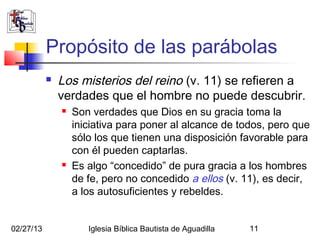 Propósito de las parábolas
              Los misterios del reino (v. 11) se refieren a
               verdades que el hombre no puede descubrir.
                  Son verdades que Dios en su gracia toma la
                   iniciativa para poner al alcance de todos, pero que
                   sólo los que tienen una disposición favorable para
                   con él pueden captarlas.
                  Es algo “concedido” de pura gracia a los hombres
                   de fe, pero no concedido a ellos (v. 11), es decir,
                   a los autosuficientes y rebeldes.


02/27/13              Iglesia Bíblica Bautista de Aguadilla   11
 