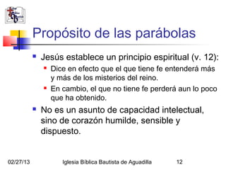 Propósito de las parábolas
              Jesús establece un principio espiritual (v. 12):
                  Dice en efecto que el que tiene fe entenderá más
                   y más de los misterios del reino.
                  En cambio, el que no tiene fe perderá aun lo poco
                   que ha obtenido.
              No es un asunto de capacidad intelectual,
               sino de corazón humilde, sensible y
               dispuesto.


02/27/13              Iglesia Bíblica Bautista de Aguadilla   12
 