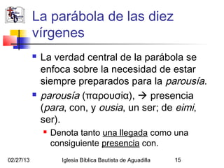 La parábola de las diez
           vírgenes
              La verdad central de la parábola se
               enfoca sobre la necesidad de estar
               siempre preparados para la parousía.
              parousía (παρουσία),  presencia
               (para, con, y ousia, un ser; de eimi,
               ser).
                  Denota tanto una llegada como una
                   consiguiente presencia con.
02/27/13             Iglesia Bíblica Bautista de Aguadilla   15
 