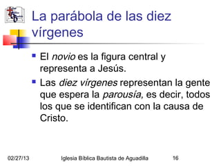 La parábola de las diez
           vírgenes
              El novio es la figura central y
               representa a Jesús.
              Las diez vírgenes representan la gente
               que espera la parousía, es decir, todos
               los que se identifican con la causa de
               Cristo.


02/27/13           Iglesia Bíblica Bautista de Aguadilla   16
 