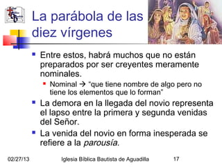 La parábola de las
           diez vírgenes
              Entre estos, habrá muchos que no están
               preparados por ser creyentes meramente
               nominales.
                  Nominal  “que tiene nombre de algo pero no
                   tiene los elementos que lo forman”
              La demora en la llegada del novio representa
               el lapso entre la primera y segunda venidas
               del Señor.
              La venida del novio en forma inesperada se
               refiere a la parousía.
02/27/13              Iglesia Bíblica Bautista de Aguadilla   17
 