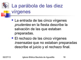 La parábola de las diez
           vírgenes
              La entrada de las cinco vírgenes
               prudentes en la fiesta describe la
               salvación de las que estaban
               preparadas.
              El rechazo de las cinco vírgenes
               insensatas que no estaban preparadas
               describe el juicio y el rechazo final.

02/27/13           Iglesia Bíblica Bautista de Aguadilla   18
 
