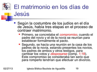 El matrimonio en los días de
           Jesús
              Según la costumbre de los judíos en el día
               de Jesús, había tres etapas en el proceso de
               contraer matrimonio.
                  Primero, se concretaba el compromiso, cuando el
                   padre del novio y el de la novia se reunían para
                   establecer formalmente el pacto.
                  Segundo, se hacía una reunión en la casa de los
                   padres de la novia, estando presentes los novios,
                   los padres de ambos y otros testigos, para
                   cambiar los votos y desposarse (comp. 1:18).
                   Este compromiso se consideraba tan serio que
                   para romperlo tendrían que efectuar un divorcio.

02/27/13              Iglesia Bíblica Bautista de Aguadilla   19
 