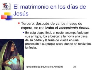 El matrimonio en los días de
           Jesús
               Tercero, después de varios meses de
                espera, se realizaba el casamiento formal.
                    En esta etapa final, el novio, acompañado por
                     sus amigos, iba a buscar a la novia a la casa
                     de su padre y la traía de vuelta en una
                     procesión a su propia casa, donde se realizaba
                     la fiesta.




02/27/13             Iglesia Bíblica Bautista de Aguadilla   20
 