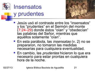 Insensatos
           y prudentes
              Jesús usó el contraste entre los “insensatos”
               y los “prudentes” en el Sermón del monte
               (7:24–29) donde éstos “oían” y “obedecían”
               las palabras del Señor, mientras que
               aquéllos solamente “oían”.
              En esta parábola, las insensatas (v. 2) no se
               prepararon, no tomaron las medidas
               necesarias para cualquiera eventualidad.
              En cambio, las prudentes hicieron lo que era
               necesario para estar prontas en cualquiera
               hora de la noche.
02/27/13            Iglesia Bíblica Bautista de Aguadilla   21
 