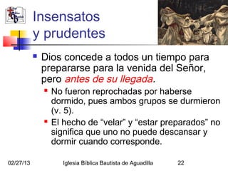 Insensatos
           y prudentes
              Dios concede a todos un tiempo para
               prepararse para la venida del Señor,
               pero antes de su llegada.
                  No fueron reprochadas por haberse
                   dormido, pues ambos grupos se durmieron
                   (v. 5).
                  El hecho de “velar” y “estar preparados” no
                   significa que uno no puede descansar y
                   dormir cuando corresponde.

02/27/13              Iglesia Bíblica Bautista de Aguadilla   22
 