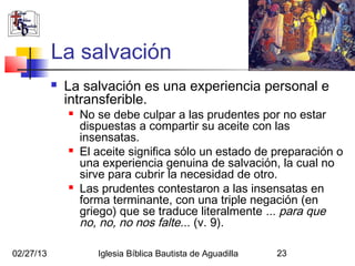 La salvación
              La salvación es una experiencia personal e
               intransferible.
                  No se debe culpar a las prudentes por no estar
                   dispuestas a compartir su aceite con las
                   insensatas.
                  El aceite significa sólo un estado de preparación o
                   una experiencia genuina de salvación, la cual no
                   sirve para cubrir la necesidad de otro.
                  Las prudentes contestaron a las insensatas en
                   forma terminante, con una triple negación (en
                   griego) que se traduce literalmente ... para que
                   no, no, no nos falte... (v. 9).

02/27/13              Iglesia Bíblica Bautista de Aguadilla   23
 