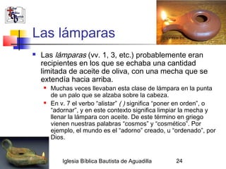Las lámparas
              Las lámparas (vv. 1, 3, etc.) probablemente eran
               recipientes en los que se echaba una cantidad
               limitada de aceite de oliva, con una mecha que se
               extendía hacia arriba.
                  Muchas veces llevaban esta clase de lámpara en la punta
                   de un palo que se alzaba sobre la cabeza.
                  En v. 7 el verbo “alistar” ( ) significa “poner en orden”, o
                   “adornar”, y en este contexto significa limpiar la mecha y
                   llenar la lámpara con aceite. De este término en griego
                   vienen nuestras palabras “cosmos” y “cosmético”. Por
                   ejemplo, el mundo es el “adorno” creado, u “ordenado”, por
                   Dios.


02/27/13               Iglesia Bíblica Bautista de Aguadilla    24
 