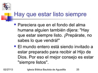 Hay que estar listo siempre
              Pareciera que en el fondo del alma
               humana alguien también dijera: "Hay
               que estar siempre listo. ¡Prepárate, no
               sabes lo que vendrá!"
              El mundo entero está siendo invitado a
               estar preparado para recibir al Hijo de
               Dios. Por eso el mejor consejo es estar
               "siempre listos".
02/27/13           Iglesia Bíblica Bautista de Aguadilla   25
 