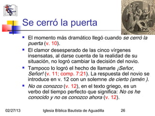 Se cerró la puerta
              El momento más dramático llegó cuando se cerró la
               puerta (v. 10).
              El clamor desesperado de las cinco vírgenes
               insensatas, al darse cuenta de la realidad de su
               situación, no logró cambiar la decisión del novio.
              Tampoco lo logró el hecho de llamarle ¡Señor,
               Señor! (v. 11; comp. 7:21). La respuesta del novio se
               introduce en v. 12 con un solemne de cierto (amén ).
              No os conozco (v. 12), en el texto griego, es un
               verbo del tiempo perfecto que significa: No os he
               conocido y no os conozco ahora (v. 12).

02/27/13             Iglesia Bíblica Bautista de Aguadilla   26
 