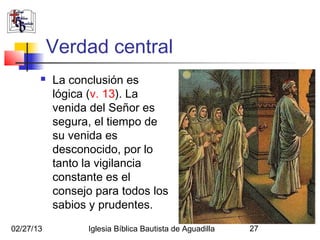 Verdad central
          La conclusión es
           lógica (v. 13). La
           venida del Señor es
           segura, el tiempo de
           su venida es
           desconocido, por lo
           tanto la vigilancia
           constante es el
           consejo para todos los
           sabios y prudentes.
02/27/13         Iglesia Bíblica Bautista de Aguadilla   27
 