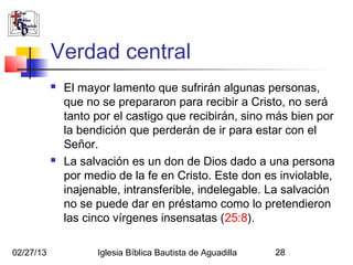 Verdad central
              El mayor lamento que sufrirán algunas personas,
               que no se prepararon para recibir a Cristo, no será
               tanto por el castigo que recibirán, sino más bien por
               la bendición que perderán de ir para estar con el
               Señor.     
              La salvación es un don de Dios dado a una persona
               por medio de la fe en Cristo. Este don es inviolable,
               inajenable, intransferible, indelegable. La salvación
               no se puede dar en préstamo como lo pretendieron
               las cinco vírgenes insensatas (25:8).

02/27/13             Iglesia Bíblica Bautista de Aguadilla   28
 