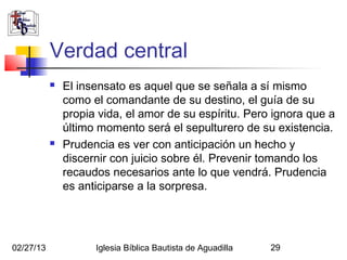 Verdad central
              El insensato es aquel que se señala a sí mismo
               como el comandante de su destino, el guía de su
               propia vida, el amor de su espíritu. Pero ignora que a
               último momento será el sepulturero de su existencia.
              Prudencia es ver con anticipación un hecho y
               discernir con juicio sobre él. Prevenir tomando los
               recaudos necesarios ante lo que vendrá. Prudencia
               es anticiparse a la sorpresa.




02/27/13             Iglesia Bíblica Bautista de Aguadilla   29
 