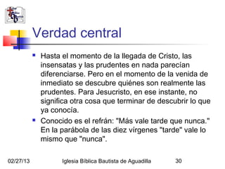 Verdad central
              Hasta el momento de la llegada de Cristo, las
               insensatas y las prudentes en nada parecían
               diferenciarse. Pero en el momento de la venida de
               inmediato se descubre quiénes son realmente las
               prudentes. Para Jesucristo, en ese instante, no
               significa otra cosa que terminar de descubrir lo que
               ya conocía.
              Conocido es el refrán: "Más vale tarde que nunca."
               En la parábola de las diez vírgenes "tarde" vale lo
               mismo que "nunca".

02/27/13             Iglesia Bíblica Bautista de Aguadilla   30
 