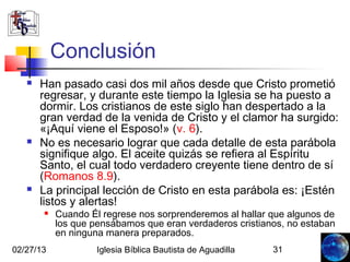 Conclusión
      Han pasado casi dos mil años desde que Cristo prometió
       regresar, y durante este tiempo la Iglesia se ha puesto a
       dormir. Los cristianos de este siglo han despertado a la
       gran verdad de la venida de Cristo y el clamor ha surgido:
       «¡Aquí viene el Esposo!» (v. 6).
      No es necesario lograr que cada detalle de esta parábola
       signifique algo. El aceite quizás se refiera al Espíritu
       Santo, el cual todo verdadero creyente tiene dentro de sí
       (Romanos 8.9).
      La principal lección de Cristo en esta parábola es: ¡Estén
       listos y alertas!
          Cuando Él regrese nos sorprenderemos al hallar que algunos de
           los que pensábamos que eran verdaderos cristianos, no estaban
           en ninguna manera preparados.
02/27/13            Iglesia Bíblica Bautista de Aguadilla   31
 
