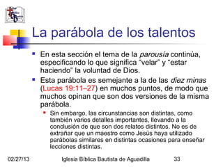 La parábola de los talentos
              En esta sección el tema de la parousía continúa,
               especificando lo que significa “velar” y “estar
               haciendo” la voluntad de Dios.
              Esta parábola es semejante a la de las diez minas
               (Lucas 19:11–27) en muchos puntos, de modo que
               muchos opinan que son dos versiones de la misma
               parábola.
                  Sin embargo, las circunstancias son distintas, como
                   también varios detalles importantes, llevando a la
                   conclusión de que son dos relatos distintos. No es de
                   extrañar que un maestro como Jesús haya utilizado
                   parábolas similares en distintas ocasiones para enseñar
                   lecciones distintas.

02/27/13               Iglesia Bíblica Bautista de Aguadilla   33
 