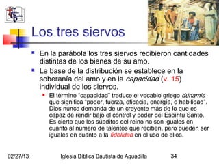Los tres siervos
              En la parábola los tres siervos recibieron cantidades
               distintas de los bienes de su amo.
              La base de la distribución se establece en la
               soberanía del amo y en la capacidad (v. 15)
               individual de los siervos.
                  El término “capacidad” traduce el vocablo griego dúnamis
                   que significa “poder, fuerza, eficacia, energía, o habilidad”.
                   Dios nunca demanda de un creyente más de lo que es
                   capaz de rendir bajo el control y poder del Espíritu Santo.
                   Es cierto que los súbditos del reino no son iguales en
                   cuanto al número de talentos que reciben, pero pueden ser
                   iguales en cuanto a la fidelidad en el uso de ellos.


02/27/13               Iglesia Bíblica Bautista de Aguadilla      34
 