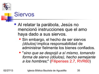 Siervos
              Al relatar la parábola, Jesús no
               mencionó instrucciones que el amo
               haya dado a sus siervos.
                  Sin embargo, el hecho de ser siervos
                   (dóulos) implica responsabilidad de
                   administrar fielmente los bienes confiados.
                  "sino que se despojó a sí mismo, tomando
                   forma de siervo (dóulos), hecho semejante
                   a los hombres;" (Filipenses 2.7, RVR60)

02/27/13              Iglesia Bíblica Bautista de Aguadilla   35
 