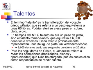 Talentos
      El término “talento” es la transliteración del vocablo
       griego tálanton que se refería a un peso equivalente a
       unas 66 libras. Podría referirse a ese peso en cobre,
       plata, u oro.
      En tiempos del NT el talento no era un peso de plata,
       sino el talento romano-ático, que equivalía a 6,000
       denarios o dracmas. Cada talento probablemente
       representaba unos 34 kg. de plata, un verdadero tesoro.
           6,000 denarios era lo que se ganaba un obrero en 20 años.
      Para los seguidores de Cristo, el talento se refiere a
       todas las bendiciones (habilidades, bienes y
       oportunidades) que Dios ha otorgado, por las cuales ellos
       serán responsables de rendir cuenta.

02/27/13            Iglesia Bíblica Bautista de Aguadilla   36
 