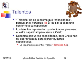 Talentos
              “Talentos” no es lo mismo que “capacidades”,
               porque en el versículo 15 Él les dio “a cada uno
               conforme a su capacidad”.
              Los talentos representan oportunidades para usar
               nuestra capacidad para servir a Cristo.
              Nacemos con varias capacidades, pero Cristo nos
               da oportunidades para ejercer nuestras
               capacidades.
                  Lo importante es ser fiel (véase 1 Corintios 4.2).




02/27/13             Iglesia Bíblica Bautista de Aguadilla      37
 