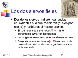 Los dos siervos fieles
              Dos de los siervos rindieron ganancias
               equivalentes a lo que recibieron (al cien por
               ciento) y recibieron el mismo premio.
                  Sin demora, cada uno negoció (v. 16), o
                   literalmente obró, con los talentos.
                  Las vírgenes esperaron, mas los siervos obraron.
                  Después de mucho tiempo (v. 19) es una pauta
                   para indicar que habría una larga demora antes
                   de la parousía.

02/27/13              Iglesia Bíblica Bautista de Aguadilla   38
 