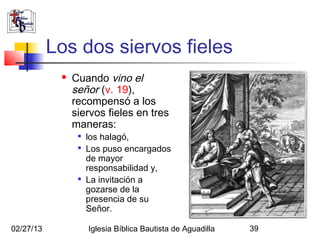 Los dos siervos fieles
               Cuando vino el
                señor (v. 19),
                recompensó a los
                siervos fieles en tres
                maneras:
                 
                     los halagó,
                 
                     Los puso encargados
                     de mayor
                     responsabilidad y,
                 
                     La invitación a
                     gozarse de la
                     presencia de su
                     Señor.

02/27/13             Iglesia Bíblica Bautista de Aguadilla   39
 