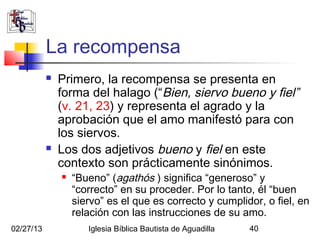 La recompensa
              Primero, la recompensa se presenta en
               forma del halago (“Bien, siervo bueno y fiel”
               (v. 21, 23) y representa el agrado y la
               aprobación que el amo manifestó para con
               los siervos.
              Los dos adjetivos bueno y fiel en este
               contexto son prácticamente sinónimos.
                  “Bueno” (agathós ) significa “generoso” y
                   “correcto” en su proceder. Por lo tanto, él “buen
                   siervo” es el que es correcto y cumplidor, o fiel, en
                   relación con las instrucciones de su amo.
02/27/13              Iglesia Bíblica Bautista de Aguadilla   40
 