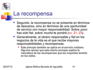 La recompensa
              Segundo, la recompensa no se presenta en términos
               de descanso, sino en términos de una oportunidad
               de servicio con mayor responsabilidad: Sobre poco
               has sido fiel, sobre mucho te pondré (vv. 21, 23).
              Generalmente, el obrero responsable y fiel en los
               negocios de la vida es el que recibe mayores
               responsabilidades y recompensas.
                  Este principio también se aplica en el servicio cristiano.
                   Algunos opinan que este mismo principio explica la
                   naturaleza de las recompensas que los creyentes tendrán
                   en los cielos.



02/27/13               Iglesia Bíblica Bautista de Aguadilla    41
 