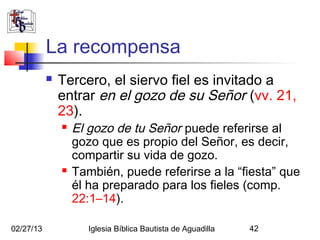 La recompensa
              Tercero, el siervo fiel es invitado a
               entrar en el gozo de su Señor (vv. 21,
               23).
                  El gozo de tu Señor puede referirse al
                   gozo que es propio del Señor, es decir,
                   compartir su vida de gozo.
                  También, puede referirse a la “fiesta” que
                   él ha preparado para los fieles (comp.
                   22:1–14).

02/27/13              Iglesia Bíblica Bautista de Aguadilla   42
 