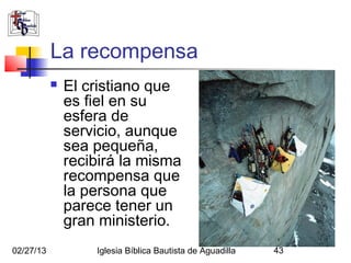 La recompensa
              El cristiano que
               es fiel en su
               esfera de
               servicio, aunque
               sea pequeña,
               recibirá la misma
               recompensa que
               la persona que
               parece tener un
               gran ministerio.
02/27/13           Iglesia Bíblica Bautista de Aguadilla   43
 