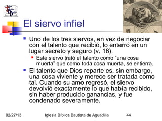 El siervo infiel
              Uno de los tres siervos, en vez de negociar
               con el talento que recibió, lo enterró en un
               lugar secreto y seguro (v. 18).
                  Este siervo trató el talento como “una cosa
                   muerta” que como toda cosa muerta, se entierra.
              El talento que Dios reparte es, sin embargo,
               una cosa viviente y merece ser tratada como
               tal. Cuando su amo regresó, el siervo
               devolvió exactamente lo que había recibido,
               sin haber producido ganancias, y fue
               condenado severamente.

02/27/13              Iglesia Bíblica Bautista de Aguadilla   44
 