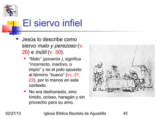 El siervo infiel
          Jesús lo describe como
           siervo malo y perezoso (v.
           26) e inútil (v. 30).
              “Malo” (ponerós ), significa
               “incorrecto, inactivo, o
               impío” y es el polo opuesto
               al término “bueno” (vv. 21,
               23), por lo menos en este
               contexto.
              No era deshonesto, sino
               tímido, ocioso, haragán y sin
               provecho para su amo.

02/27/13              Iglesia Bíblica Bautista de Aguadilla   45
 