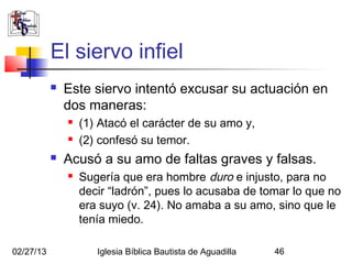 El siervo infiel
              Este siervo intentó excusar su actuación en
               dos maneras:
                  (1) Atacó el carácter de su amo y,
                  (2) confesó su temor.
              Acusó a su amo de faltas graves y falsas.
                  Sugería que era hombre duro e injusto, para no
                   decir “ladrón”, pues lo acusaba de tomar lo que no
                   era suyo (v. 24). No amaba a su amo, sino que le
                   tenía miedo.

02/27/13              Iglesia Bíblica Bautista de Aguadilla   46
 