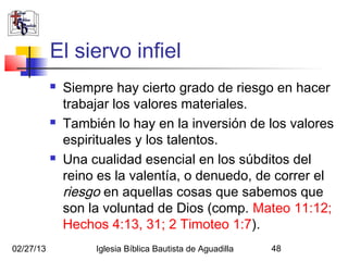El siervo infiel
              Siempre hay cierto grado de riesgo en hacer
               trabajar los valores materiales.
              También lo hay en la inversión de los valores
               espirituales y los talentos.
              Una cualidad esencial en los súbditos del
               reino es la valentía, o denuedo, de correr el
               riesgo en aquellas cosas que sabemos que
               son la voluntad de Dios (comp. Mateo 11:12;
               Hechos 4:13, 31; 2 Timoteo 1:7).
02/27/13            Iglesia Bíblica Bautista de Aguadilla   48
 
