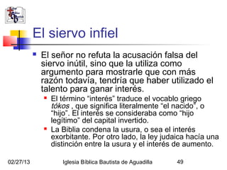 El siervo infiel
              El señor no refuta la acusación falsa del
               siervo inútil, sino que la utiliza como
               argumento para mostrarle que con más
               razón todavía, tendría que haber utilizado el
               talento para ganar interés.
                  El término “interés” traduce el vocablo griego
                   tókos , que significa literalmente “el nacido”, o
                   “hijo”. El interés se consideraba como “hijo
                   legítimo” del capital invertido.
                  La Biblia condena la usura, o sea el interés
                   exorbitante. Por otro lado, la ley judaica hacía una
                   distinción entre la usura y el interés de aumento.

02/27/13              Iglesia Bíblica Bautista de Aguadilla   49
 