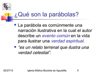 ¿Qué son la parábolas?
              La parábola es comúnmente una
               narración ilustrativa en la cual el autor
               describe un evento común en la vida
               para ilustrar una verdad espiritual.
              “es un relato terrenal que ilustra una
               verdad celestial”.


02/27/13            Iglesia Bíblica Bautista de Aguadilla   5
 