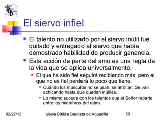 El siervo infiel
              El talento no utilizado por el siervo inútil fue
               quitado y entregado al siervo que había
               demostrado habilidad de producir ganancia.
              Esta acción de parte del amo es una regla de
               la vida que se aplica universalmente.
                  El que ha sido fiel seguirá recibiendo más, pero el
                   que no es fiel perderá lo poco que tiene.
                    
                        Cuando los músculos no se usan, se atrofian. Se van
                        achicando hasta que quedan inútiles.
                    
                        Lo mismo sucede con los talentos que el Señor reparte
                        entre los miembros del reino.

02/27/13                Iglesia Bíblica Bautista de Aguadilla   50
 