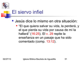 El siervo infiel
              Jesús dice lo mismo en otra situación:
                  “El que quiera salvar su vida, la perderá, y
                   el que pierda su vida por causa de mí la
                   hallará” (16:25). El v. 29 repite la
                   enseñanza en un pasaje que ha sido
                   comentado (comp. 13:12).




02/27/13              Iglesia Bíblica Bautista de Aguadilla   51
 