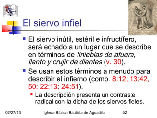 El siervo infiel
              El siervo inútil, estéril e infructífero,
               será echado a un lugar que se describe
               en términos de tinieblas de afuera,
               llanto y crujir de dientes (v. 30).
              Se usan estos términos a menudo para
               describir el infierno (comp. 8:12; 13:42,
               50; 22:13; 24:51).
                  La descripción presenta un contraste
                   radical con la dicha de los siervos fieles.
02/27/13              Iglesia Bíblica Bautista de Aguadilla   52
 