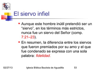 El siervo infiel
                Aunque este hombre inútil pretendió ser un
                 “siervo”, en los términos más estrictos,
                 nunca fue un siervo del Señor (comp.
                 7:21–23).
                En resumen, la diferencia entre los siervos
                 que fueron premiados por su amo y el que
                 fue condenado se expresa con una sola
                 palabra: fidelidad.


02/27/13            Iglesia Bíblica Bautista de Aguadilla   53
 