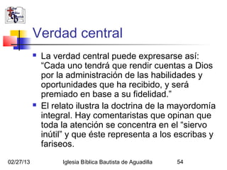 Verdad central
              La verdad central puede expresarse así:
               “Cada uno tendrá que rendir cuentas a Dios
               por la administración de las habilidades y
               oportunidades que ha recibido, y será
               premiado en base a su fidelidad.”
              El relato ilustra la doctrina de la mayordomía
               integral. Hay comentaristas que opinan que
               toda la atención se concentra en el “siervo
               inútil” y que éste representa a los escribas y
               fariseos.
02/27/13            Iglesia Bíblica Bautista de Aguadilla   54
 